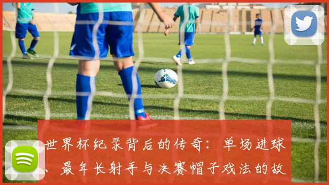 世界杯纪录背后的传奇：单场进球、最年长射手与决赛帽子戏法的故事解析