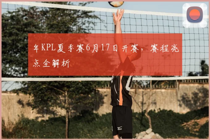 年KPL夏季赛6月17日开赛，赛程亮点全解析