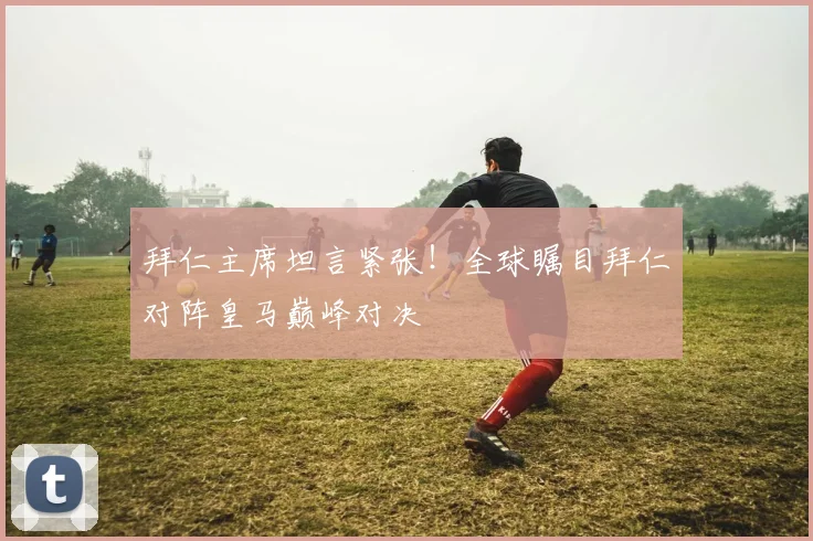 拜仁主席坦言紧张！全球瞩目拜仁对阵皇马巅峰对决