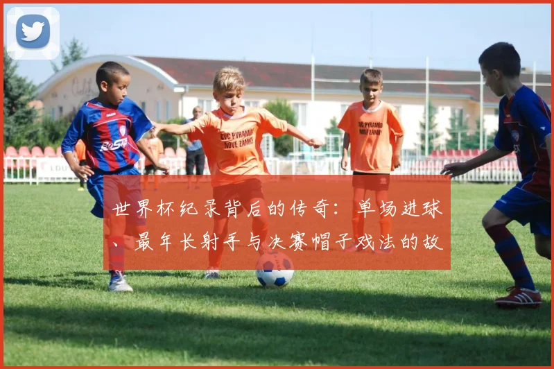 世界杯纪录背后的传奇：单场进球、最年长射手与决赛帽子戏法的故事解析