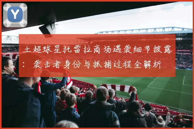 土超球星托雷拉商场遇袭细节披露:袭击者身份与抓捕过程全解析