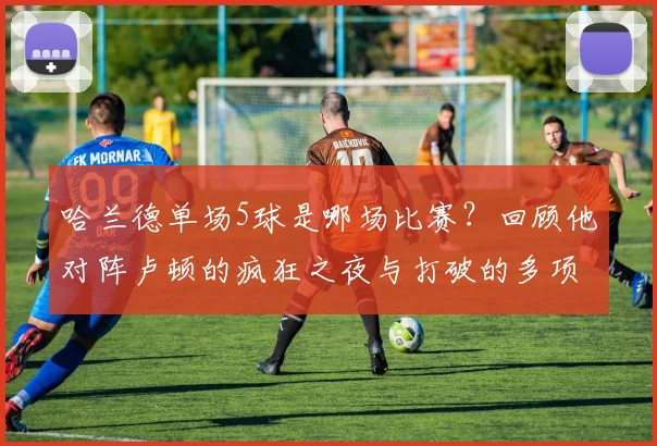 哈兰德单场5球是哪场比赛?回顾他对阵卢顿的疯狂之夜与打破的多项纪录