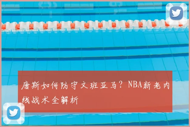 唐斯如何防守文班亚马?NBA新老内线战术全解析
