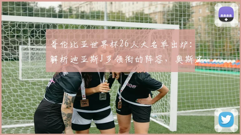 哥伦比亚世界杯26人大名单出炉：解析迪亚斯J罗领衔的阵容，奥斯皮纳坐镇后防