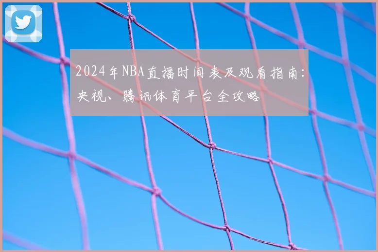 2024年NBA直播时间表及观看指南：央视、腾讯体育平台全攻略