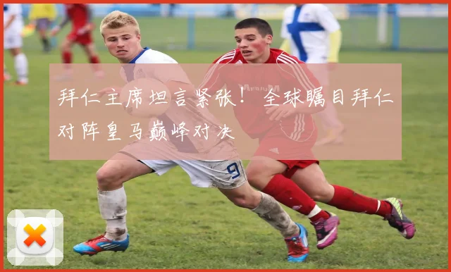 拜仁主席坦言紧张!全球瞩目拜仁对阵皇马巅峰对决