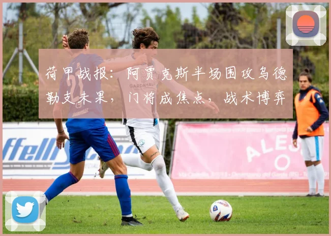 荷甲战报:阿贾克斯半场围攻乌德勒支未果,门将成焦点,战术博弈成看点