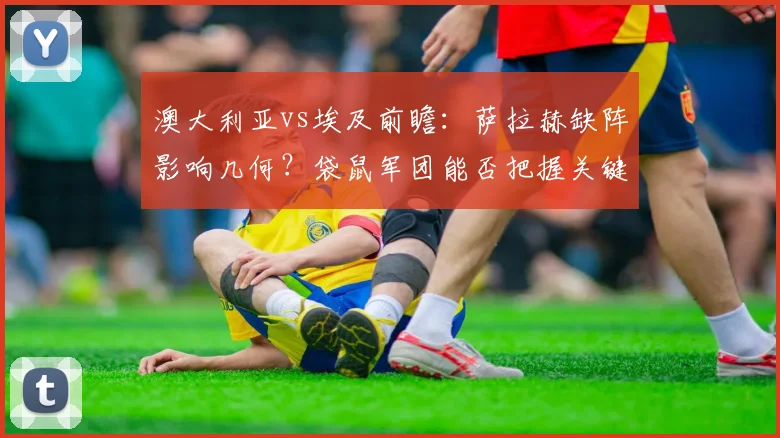 澳大利亚vs埃及前瞻：萨拉赫缺阵影响几何？袋鼠军团能否把握关键战？