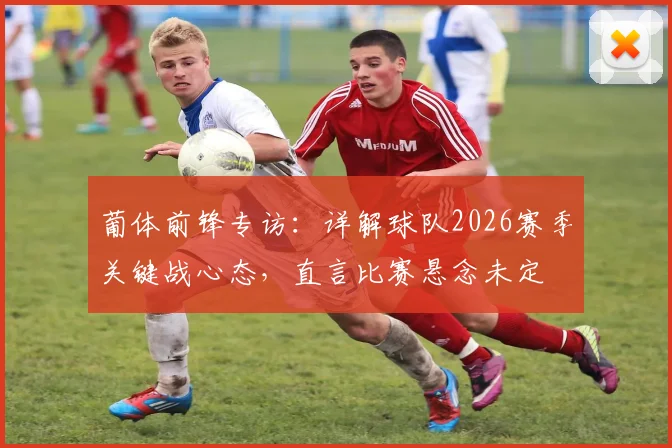 葡体前锋专访:详解球队2026赛季关键战心态,直言比赛悬念未定