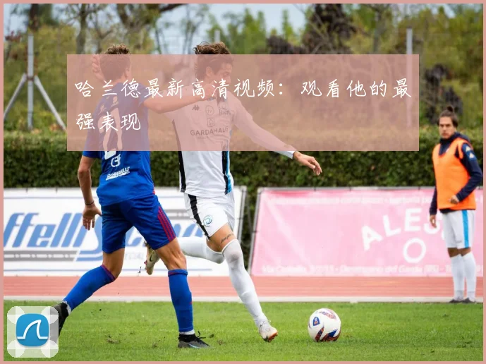 哈兰德最新高清视频:观看他的最强表现