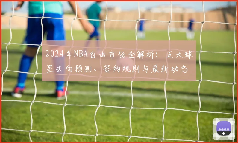 2024年NBA自由市场全解析:五大球星去向预测、签约规则与最新动态追踪