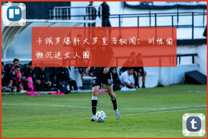 卡佩罗爆料大罗皇马秘闻：训练偷懒沉迷女人圈
