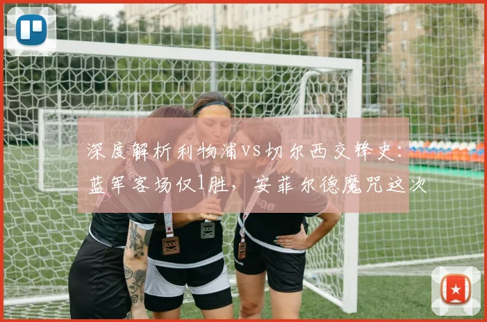 深度解析利物浦vs切尔西交锋史：蓝军客场仅1胜，安菲尔德魔咒这次能破吗？