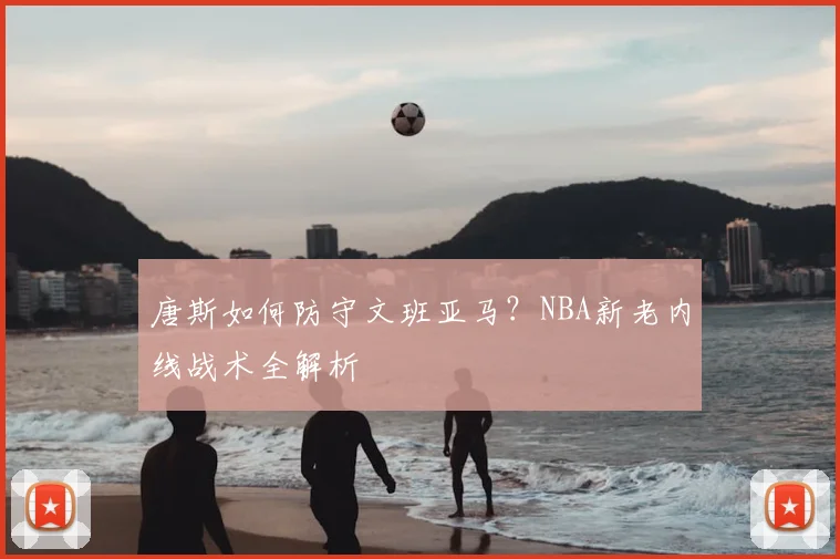 唐斯如何防守文班亚马？NBA新老内线战术全解析