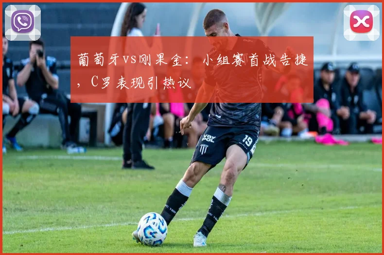 葡萄牙vs刚果金:小组赛首战告捷,C罗表现引热议