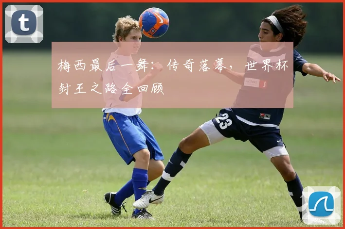 梅西最后一舞:传奇落幕,世界杯封王之路全回顾