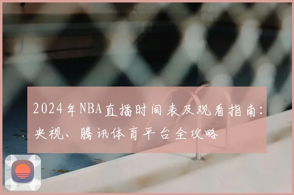 2024年NBA直播时间表及观看指南：央视、腾讯体育平台全攻略