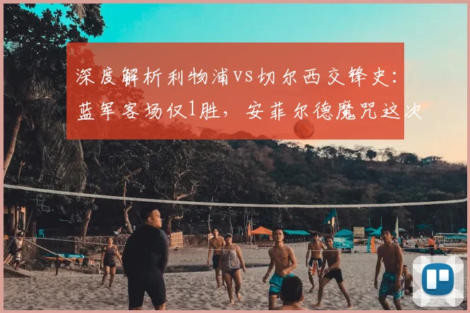 深度解析利物浦vs切尔西交锋史:蓝军客场仅1胜,安菲尔德魔咒这次能破吗?