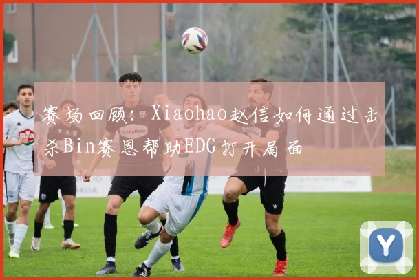 赛场回顾：Xiaohao赵信如何通过击杀Bin赛恩帮助EDG打开局面